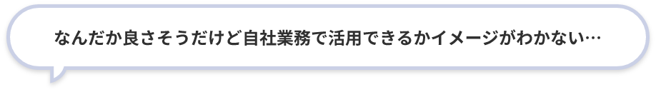 なんだか良さそうだけど自社業務で活用できるかイメージがわかない…