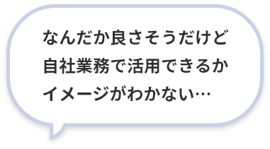 なんだか良さそうだけど自社業務で活用できるかイメージがわかない…